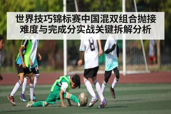 世界技巧锦标赛中国混双组合抛接难度与完成分实战关键拆解分析
