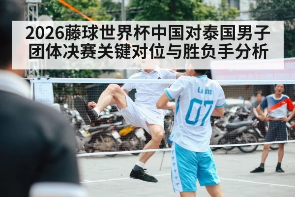 2026藤球世界杯中国对泰国男子团体决赛关键对位与胜负手分析