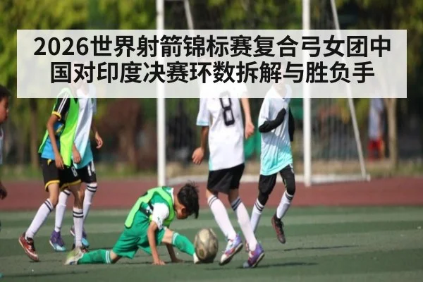 2026世界射箭锦标赛复合弓女团中国对印度决赛环数拆解与胜负手