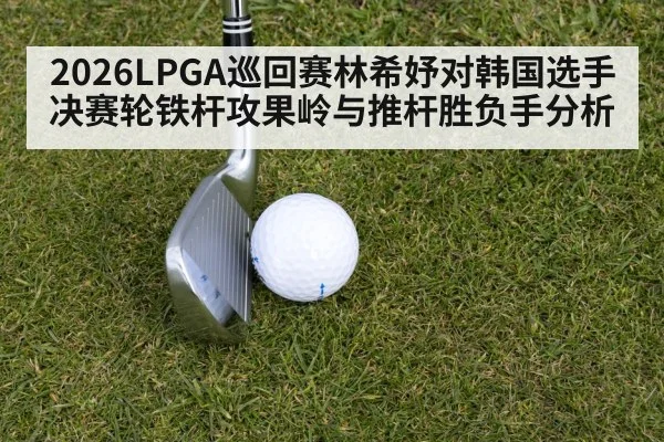 2026LPGA巡回赛林希妤对韩国选手决赛轮铁杆攻果岭与推杆胜负手分析